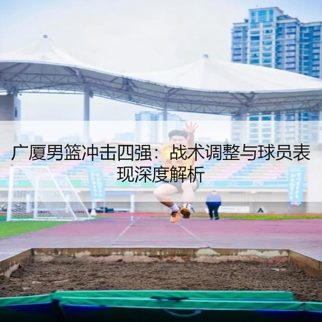 广厦男篮冲击四强：战术调整与球员表现深度解析